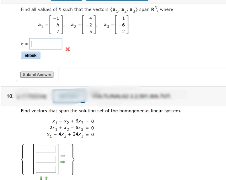 Find all values of h such that the vectors {a,, a,, az} span R, where
4
a =
h
a2
-2
a3
-6
7
5
еВook
Submit Answer
10.
Find vectors that span the solution set of the homogeneous linear system.
X1 - X2 + 6x3 = 0
2x1 + X2 - 6x3 = 0
X1 - 4x2 + 24x3
