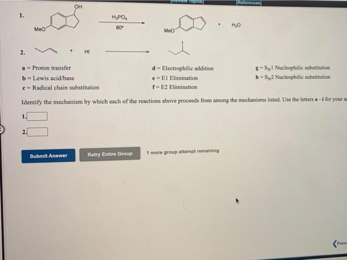 TReferences)
OH
1.
H,PO,
Meo
80°
Meo
2.
HI
a - Proton transfer
d= Electrophilic addition
g- SyI Nucleophilic substitution
e = El Elimination
f- E2 Elimination
b- Lewis acid/base
h = Sy2 Nucleophilic substitution
c = Radical chain substitution
Identify the mechanism by which each of the reactions above proceeds from among the mechanisms listed. Use the letters a - i for your an
1.
2.
Retry Entire Group
1 more group attempt remaining
Submit Answer
Prev
