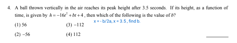 4. A ball thrown vertically in the air reaches its peak height after 3.5 seconds. If its height, as a function of
time, is given by h =-16r + bt +4 , then which of the following is the value of b?
x = - b/2a, x = 3.5, find b.
(1) 56
(3) –112
(2) –56
(4) 112
