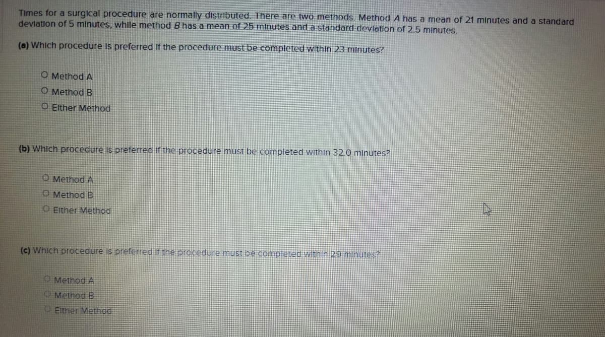 Times for a surgical procedure are normally distributed. There are two methods. Method A has a mean of 21 minutes and a standard
devlation of 5 minutes, while method B has a mean of 25 minutes and a standard devlation of 2.5 minutes.
(a) Which procedure Is preferred if the procedure must be completed within 23 minutes?
O Method A
O Method B
O Either Method
(b) Which procedure Is preferred If the procedure must be completed within 32.0 minutes?
O Method A
O Method B
O Either Method
(c) Which procedure is preferred if the procedure mus ba completec WEntn 29 mnutes
O Method A
O Metnod B
O Either Method
