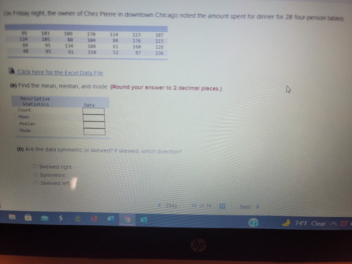 ### Analysis of Expenses at Chez Pierre

On Friday night, the owner of Chez Pierre in downtown Chicago noted the amount spent for dinner for 28 four-person tables:

#### Table of Expenses (in dollars)
```
95   183  176  170  114  113  107
124  195  200  104  24   176  115
69   95   134  182  61   160  123
60   192  156  112  52   137  136
```

#### Click here for the Excel Data File [Link]

#### (a) Calculation of Mean, Median, and Mode
Please round your answers to 2 decimal places.

| Descriptive Statistics | Data     |
|------------------------|----------|
| **Count**              |          |
| **Mean**               |          |
| **Median**             |          |
| **Mode**               |          |

#### (b) Data Distribution Analysis
Are the data symmetric or skewed? If skewed, which direction?

- Skewed right
- Symmetric
- Skewed left