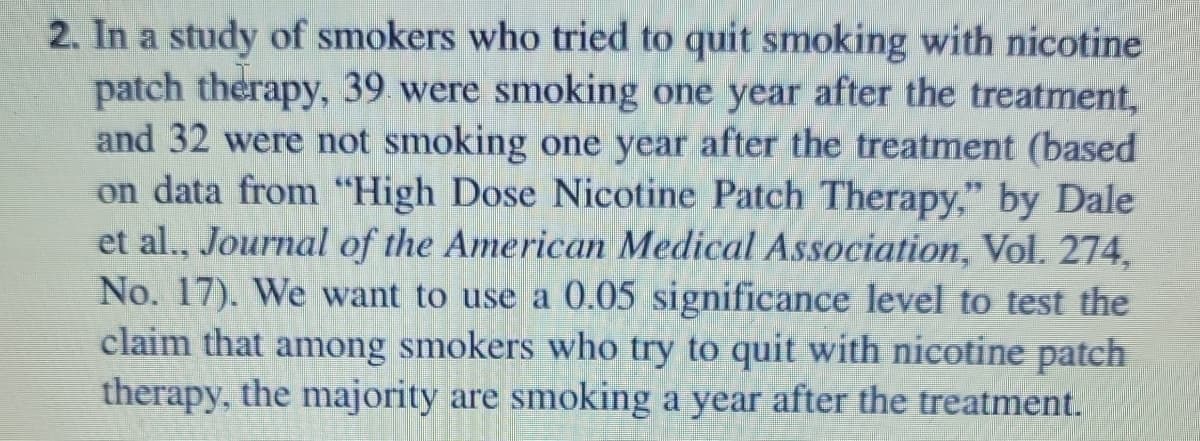 2. In a study of smokers who tried to quit smoking with nicotine
patch therapy, 39 were smoking one year after the treatment,
and 32 were not smoking one year after the treatment (based
on data from "High Dose Nicotine Patch Therapy," by Dale
et al., Journal of the American Medical Association, Vol. 274,
No. 17). We want to use a 0.05 significance level to test the
claim that among smokers who try to quit with nicotine patch
therapy, the majority are smoking a year after the treatment.
