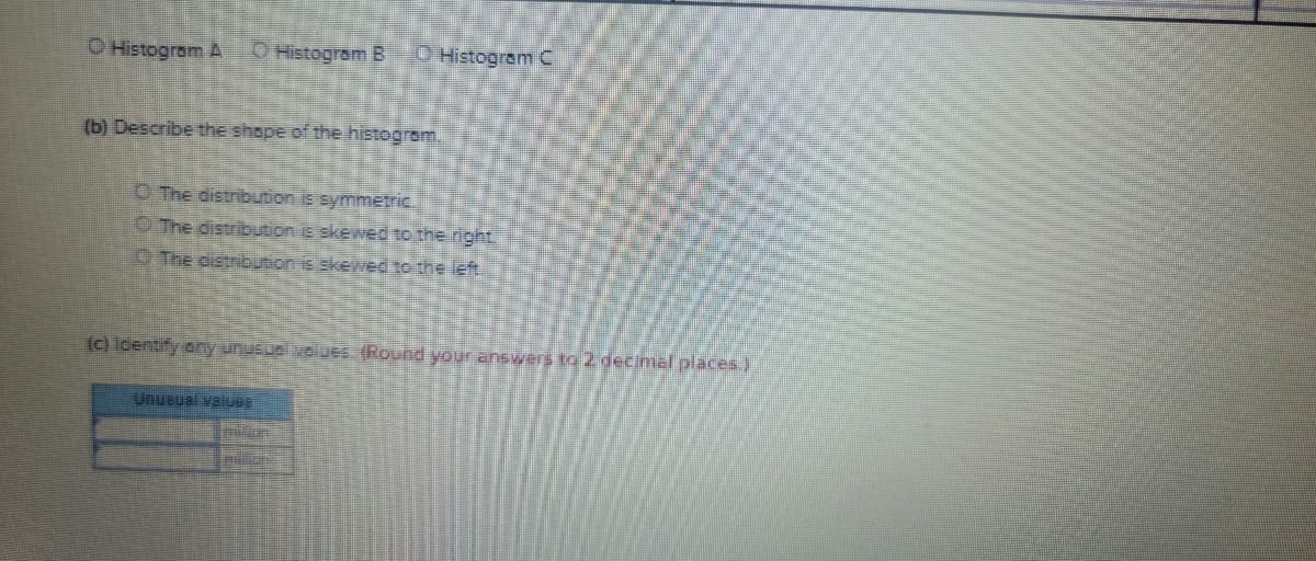 ### Histogram Analysis Activity

#### Question (a)
Choose the appropriate histogram:

- ☐ Histogram A
- ☐ Histogram B
- ☐ Histogram C

#### Question (b)
Describe the shape of the histogram:

- ☐ The distribution is symmetric.
- ☐ The distribution is skewed to the right.
- ☐ The distribution is skewed to the left.

#### Question (c)
Identify any unusual values. (Round your answers to 2 decimal places.)

#### Unusual Values Table
| Unusual Values |
|------------------|
|                  |
|                  |
