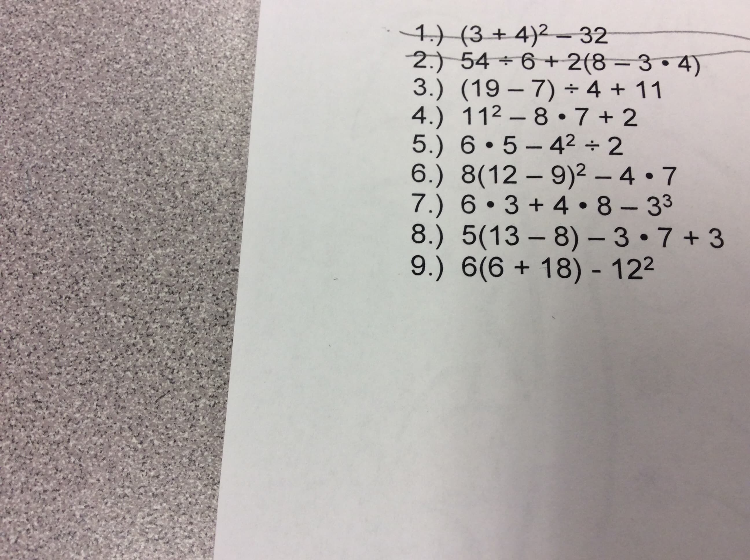 1.) (3 + 4)2 -32
2.) 54 ÷ 6 +2(8 = 3•4)
3.) (19 – 7) + 4 + 11
4.) 112 – 8 •7+2
5.) 6 • 5 – 42 ÷ 2
6.) 8(12 – 9)² – 4• 7
7.) 6•3 + 4• 8- 33
8.) 5(13 – 8) - 3•7 + 3
9.) 6(6 + 18) - 122
