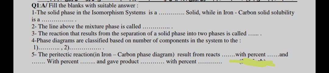 Q1:A/ Fill the blanks with suitable answer :
1-The solid phase in the Isomorphism Systems is a
is a
2- The line above the mixture phase is called
3- The reaction that results from the separation of a solid phase into two phases is called
4-Phase diagrams are classified based on number of components in the system to the:
1).. . , 2)...
5- The peritectic reaction(in Iron - Carbon phase diagram) result from reacts
... With percent... and gave product.
. . Solid, while in Iron - Carbon solid solubility
with percent......and
..... with percent
