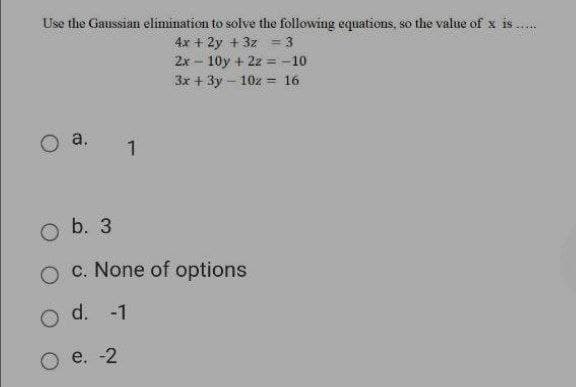 Use the Gaussian elimination to solve the following equations, so the value of x is
4x + 2y + 3z = 3
2x - 10y + 2z = -10
3x + 3y - 10z = 16
a.
b. 3
c. None of options
d. -1
e. -2
