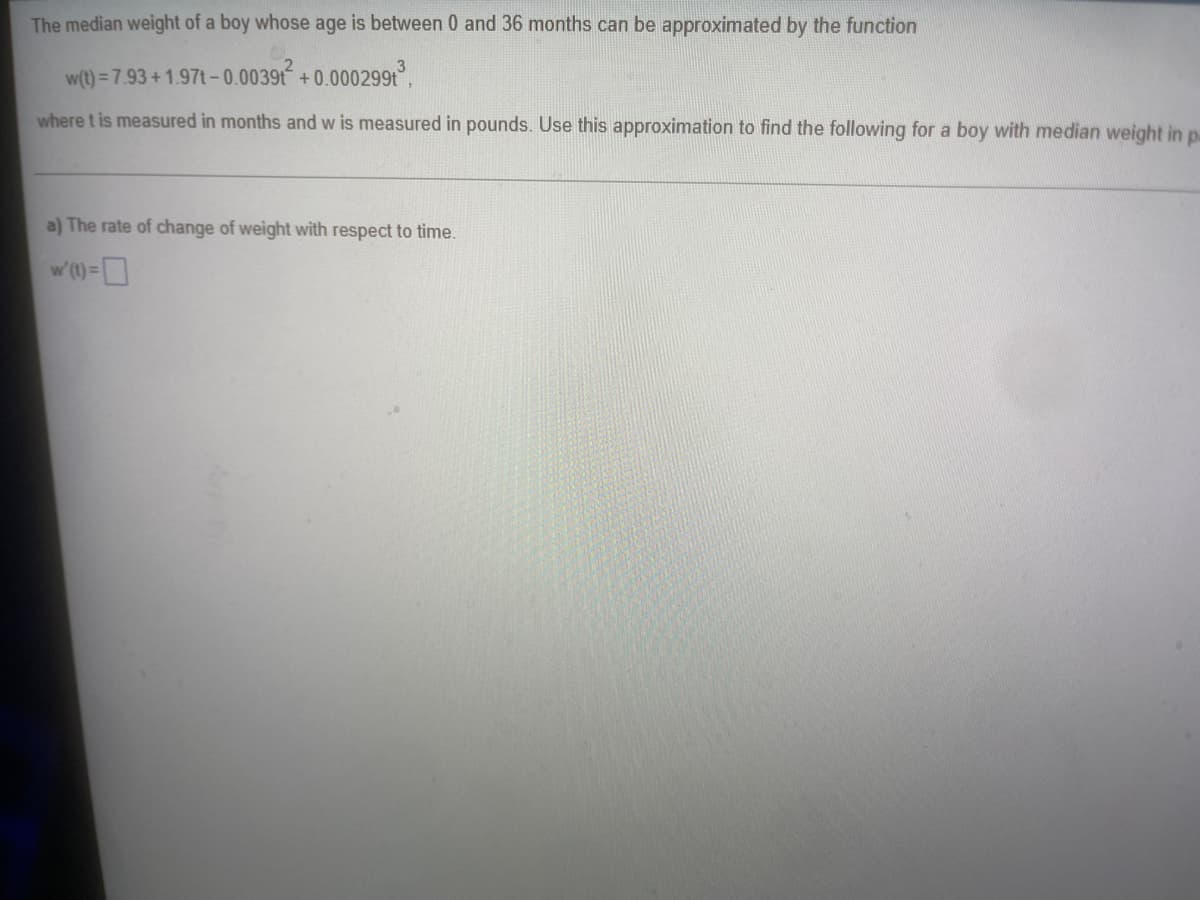 The median weight of a boy whose age is between 0 and 36 months can be approximated by the function
w(t) = 7.93 +1.97t-0.0039t²2 +0.000299t³,
where t is measured in months and w is measured in pounds. Use this approximation to find the following for a boy with median weight in p
a) The rate of change of weight with respect to time.
w' (t) =