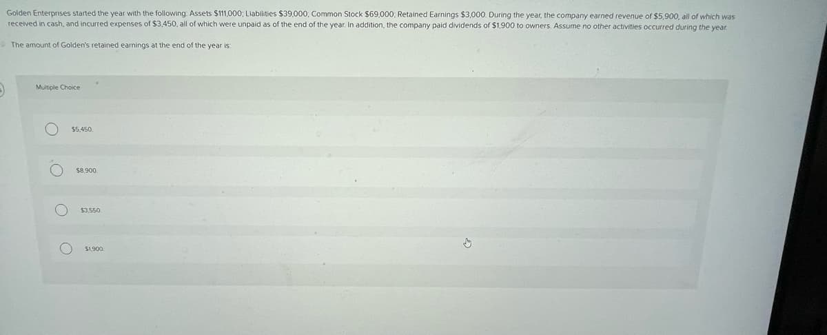 Golden Enterprises started the year with the following: Assets $111,000; Liabilities $39,000; Common Stock $69,000; Retained Earnings $3,000. During the year, the company earned revenue of $5,900, all of which was
received in cash, and incurred expenses of $3,450, all of which were unpaid as of the end of the year. In addition, the company paid dividends of $1,900 to owners. Assume no other activities occurred during the year.
The amount of Golden's retained earnings at the end of the year is:
5)
Multiple Choice
O
O
O
O
$5,450
$8,900
$3,550
$1,900.