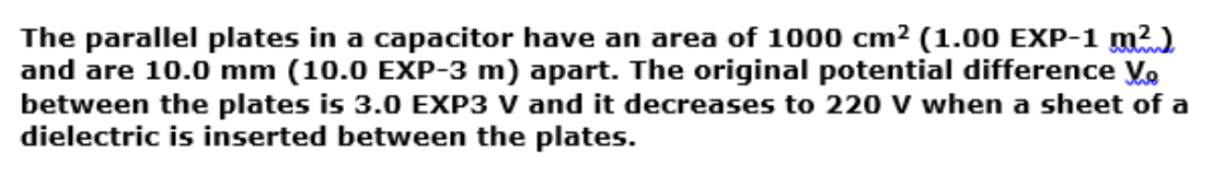 The parallel plates in a capacitor have an area of 1000 cm2 (1.00 EXP-1 m²)
and are 10.0 mm (10.0 EXP-3 m) apart. The original potential difference V.
between the plates is 3.0 EXP3 V and it decreases to 220 V when a sheet of a
dielectric is inserted between the plates.
