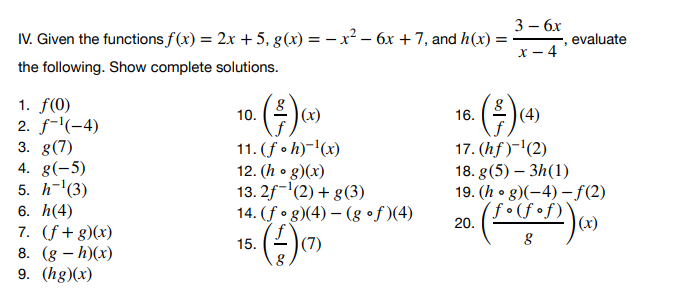 IV. Given the functions f(x) = 2x + 5, g(x) = -x² - 6x + 7, and h(x) =
the following. Show complete solutions.
1. f(0)
2. f¹(-4)
3. g(7)
4. g(-5)
5. h-¹(3)
6. h(4)
7. (f+g)(x)
8. (g - h)(x)
9. (hg)(x)
· (³) (x)
10.
11. (f. h)-¹(x)
12. (h. g)(x)
13.2f-¹(2) + g(3)
14.
15.
(fog)(4)-(gof)(4)
(7)
16.
· (³) (4)
3 - 6x
x-4
20.
evaluate
17. (hf)-¹(2)
18. g(5) - 3h(1)
19. (hg)(-4)-f(2)
(fof)
1. (1. (1.¹)) (x)
8