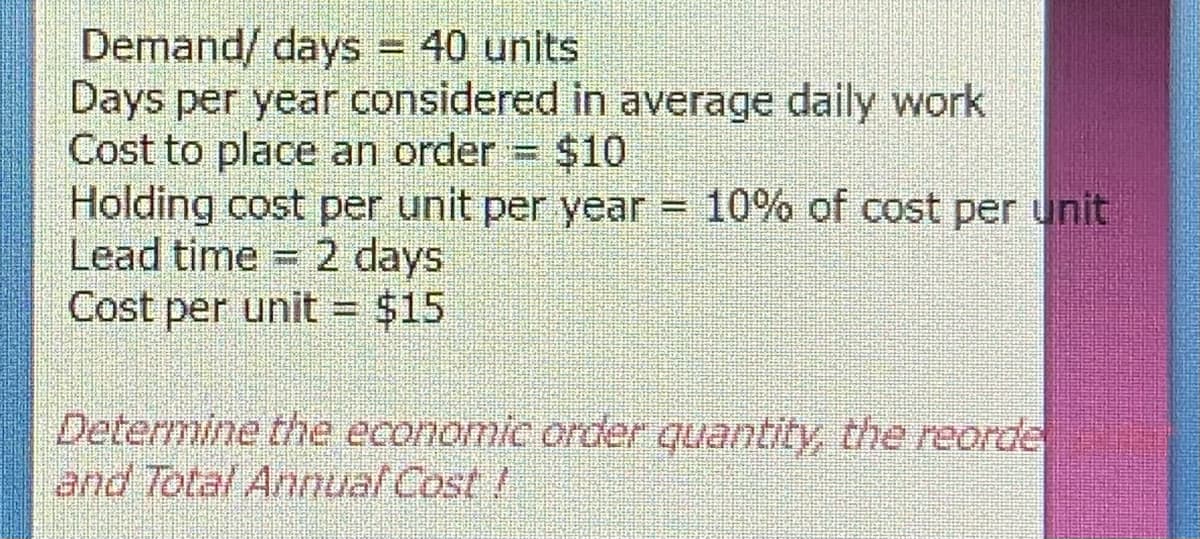 Demand/ days = 40 units
Days per year considered in average daily work
Cost to place an order = $10
Holding cost per unit per year = 10% of cost per unit
Lead time 2 days
Cost per unit = $15
Determine the economic order quantity, the reorde
and Total Anual Cost!
