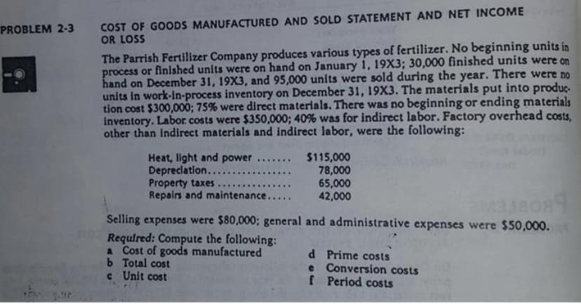 COST OF GOODS MANUFACTURED AND SOLD STATEMENT AND NET INCOME
OR LOSS
PROBLEM 2-3
The Parrish Fertilizer Company produces various types of fertilizer. No beginning units in
process or finished units were on hand on January 1, 19X3; 30,000 finished units were on
hand on December 31, 19X3, and 95,000 units were sold during the year. There were no
units in work-in-process inventory on December 31, 19X3. The materials put into produç-
tion cost $300,000; 75% were direct materials. There was no beginning or ending materials
inventory. Labor costs were $350,000; 40% was for indirect labor. Factory overhead costs,
other than indirect materials and indirect labor, were the following:
Heat, light and power
Depreciation....
Property taxes
Repairs and maintenance..
$115,000
78,000
65,000
42,000
....
......
....
Selling expenses were $80,000; general and administrative expenses were $50,000.
Requlred: Compute the following:
a Cost of goods manufactured
b Total cost
c Unit cost
d Prime costs
e Conversion costs
f Period costs
