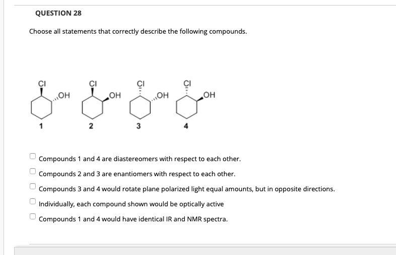 QUESTION 28
Choose all statements that correctly describe the following compounds.
CI
OH
OH
OH
HO"
2
3
Compounds 1 and 4 are diastereomers with respect to each other.
Compounds 2 and 3 are enantiomers with respect to each other.
Compounds 3 and 4 would rotate plane polarized light equal amounts, but in opposite directions.
Individually, each compound shown would be optically active
Compounds 1 and 4 would have identical IR and NMR spectra.
O O O O0
