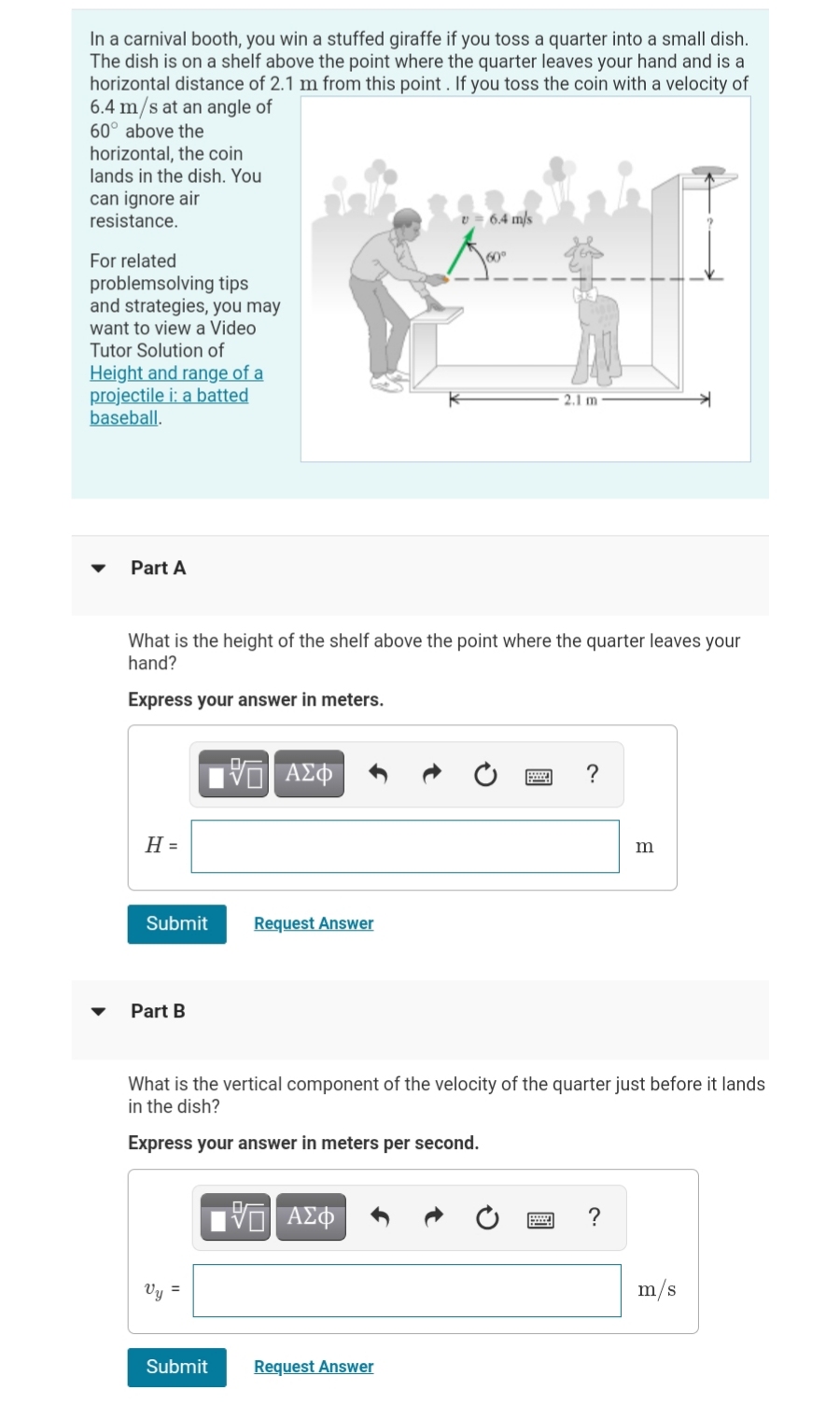 In a carnival booth, you win a stuffed giraffe if you toss a quarter into a small dish.
The dish is on a shelf above the point where the quarter leaves your hand and is a
horizontal distance of 2.1 m from this point . If you toss the coin with a velocity of
6.4 m/s at an angle of
60° above the
horizontal, the coin
lands in the dish. You
can ignore air
resistance.
v = 6.4 m/s
For related
problemsolving tips
and strategies, you may
want to view a Video
Tutor Solution of
Height and range of a
projectile i: a batted
baseball.
2.1 m
Part A
What is the height of the shelf above the point where the quarter leaves your
hand?
Express your answer in meters.
?
H =
m
Submit
Request Answer
Part B
What is the vertical component of the velocity of the quarter just before it lands
in the dish?
Express your answer in meters per second.
ΑΣΦ
?
Vy =
m/s
Submit
Request Answer
