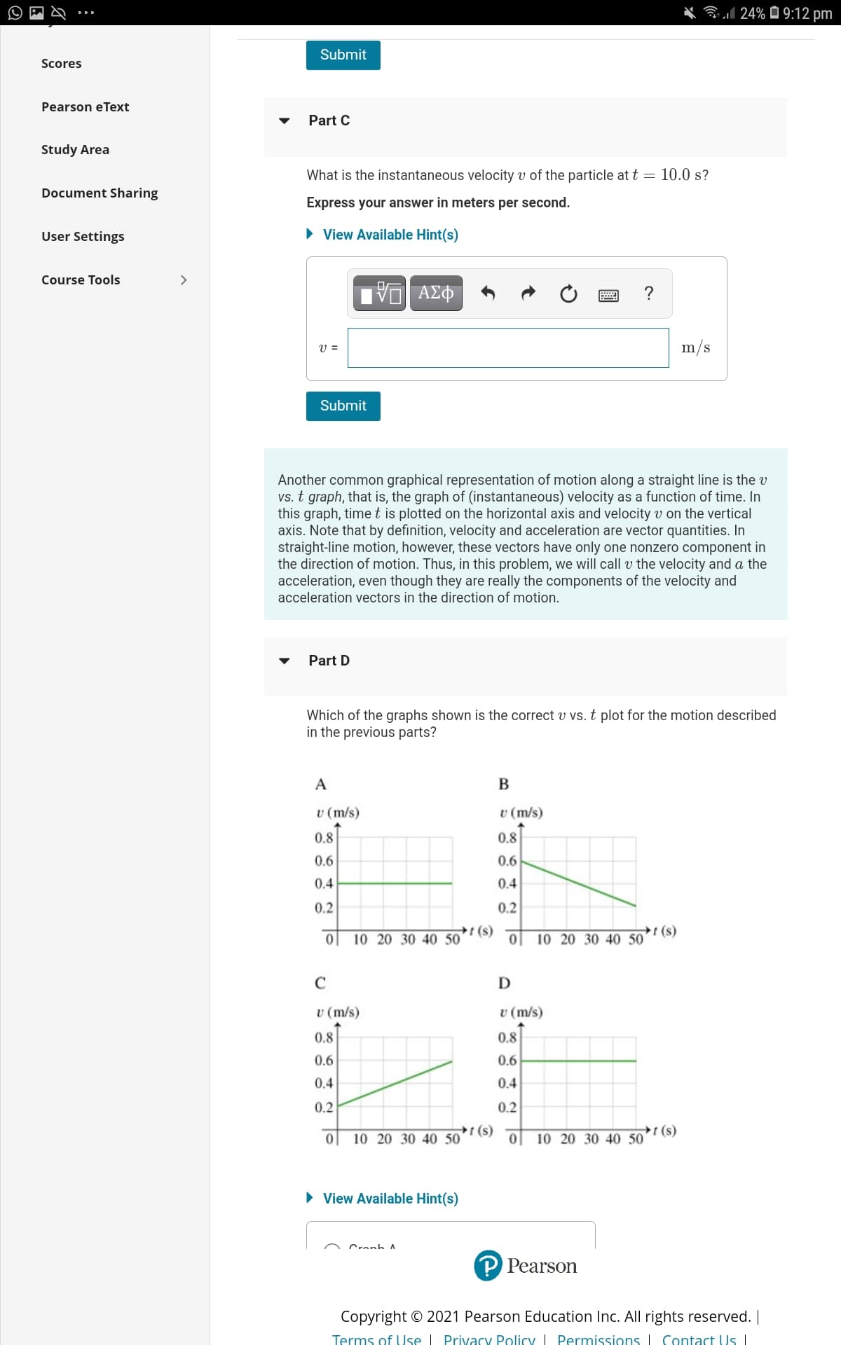 Bl 24% Ô 9:12 pm
Submit
Scores
Pearson eText
Part C
Study Area
What is the instantaneous velocity v of the particle at t = 10.0 s?
Document Sharing
Express your answer in meters per second.
User Settings
• View Available Hint(s)
Course Tools
>
ν ΑΣΦ
?
V =
m/s
Submit
Another common graphical representation of motion along a straight line is the v
vs. t graph, that is, the graph of (instantaneous) velocity as a function of time. In
this graph, time t is plotted on the horizontal axis and velocity v on the vertical
axis. Note that by definition, velocity and acceleration are vector quantities. In
straight-line motion, however, these vectors have only one nonzero component in
the direction of motion. Thus, in this problem, we will call v the velocity and a the
acceleration, even though they are really the components of the velocity and
acceleration vectors in the direction of motion.
Part D
Which of the graphs shown is the correct v vs. t plot for the motion described
in the previous parts?
A
v (m/s)
v (m/s)
0.8
0.8
0.6
0.6
0.4
0.4
0.2
0.2
t (s)
10 20 30 40 50
t (s)
10 20 30 40 50
C
D
v (m/s)
v (m/s)
0.8
0.8
0.6
0.6
0.4
0.4
0.2
0.2
(s)
10 20 30 40 50
(s)
10 20 30 40 50
• View Available Hint(s)
Cranh
Pearson
Copyright © 2021 Pearson Education Inc. All rights reserved. |
Terms of Use I Privacy Policy Permissions I Contact Us
804
