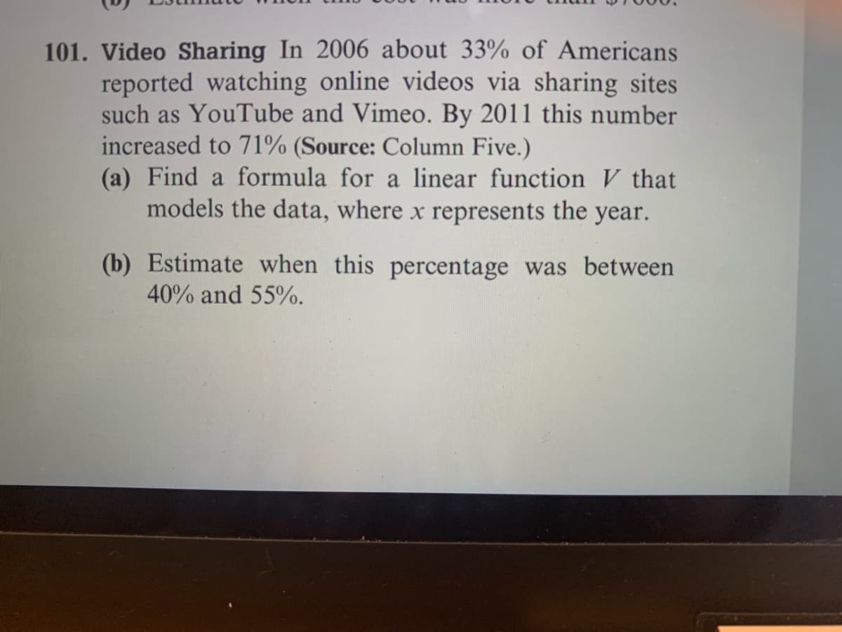 Video Sharing In 2006 about 33% of Americans
reported watching online videos via sharing sites
such as YouTube and Vimeo. By 2011 this number
increased to 71% (Source: Column Five.)
(a) Find a formula for a linear function V that
models the data, where x represents the year.
(b) Estimate when this percentage was between
40% and 55%.
