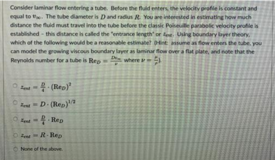 Consider laminar flow entering a tube. Before the fluid enters, the velocity profile is constant and
equal to to. The tube diameter is D and radius R. You are interested in estimating how much
distance the fluid must travel into the tube before the classic Poiseuille parabolic velocity profile is
established - this distance is called the "entrance length" or Zent- Using boundary layer theory,
which of the following would be a reasonable estimate? (Hint: assume as flow enters the tube, you
can model the growing viscous boundary layer as laminar flow over a flat plate, and note that the
De where v =
Reynolds number for a tube is Rep
%3D
Zent = (Rep)
Zent = D 2
(Rep)
Zent = 2. Rep
- Rep
O Zent
R-Rep
%3D
O None of the above.
