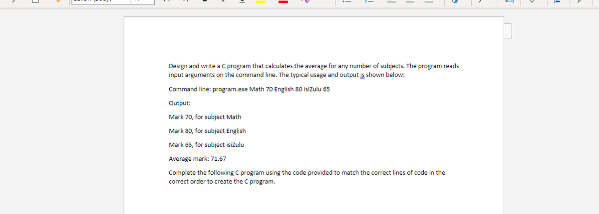 Design and write a C program that calculates the average for any number of subjects. The program reads
input arguments on the command line. The typical usage and output is shown below:
Command line: program.exe Math 70 English 80 isizulu 65
Output:
Mark 70, for subject Math
Mark 80, for subject English
Mark 65, for subject isizulu
Average mark: 71.67
Complete the following C program using the code provided to match the correct lines of code in the
correct order to create the C program.
