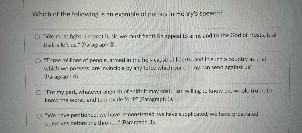 Which of the following is an example of pathos in Henry's speech?
O "We must fight! I repeat it, sir, we must fight! An appeal to arms and to the God of Hosts, is all
that is left us!" (Paragraph 3).
O "Three millions of people, armed in the holy cause of liberty, and in such a country as that
which we possess, are invincible by any force which our enemy can send against us"
(Paragraph 4).
O "For my part, whatever anguish of spirit it may cost, I am willing to know the whole truth; to
know the worst, and to provide for it" (Paragraph 1).
O "We have petitioned, we have remonstrated, we have supplicated, we have prostrated
ourselves before the throne..." (Paragraph 3).
