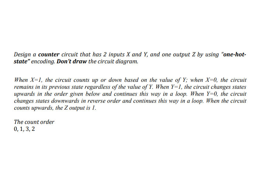 Design a counter circuit that has 2 inputs X and Y, and one output Z by using “one-hot-
state" encoding. Don't draw the circuit diagram.
When X=1, the circuit counts up or down based on the value of Y; when X=0, the circuit
remains in its previous state regardless of the value of Y. When Y=1, the circuit changes states
upwards in the order given below and continues this way in a loop. When Y=0, the circuit
changes states downwards in reverse order and continues this way in a loop. When the circuit
counts upwards, the Z output is 1.
The count order
0, 1, 3, 2
