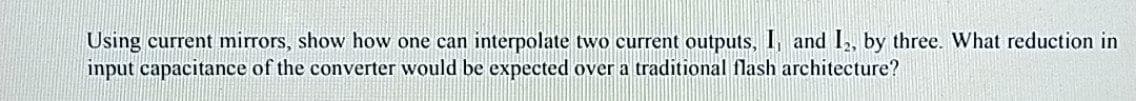 Using current mirrors, show how one can interpolate two current outputs, I, and I,, by three. What reduction in
input capacitance of the converter would be expected over a traditional flash architecture?
