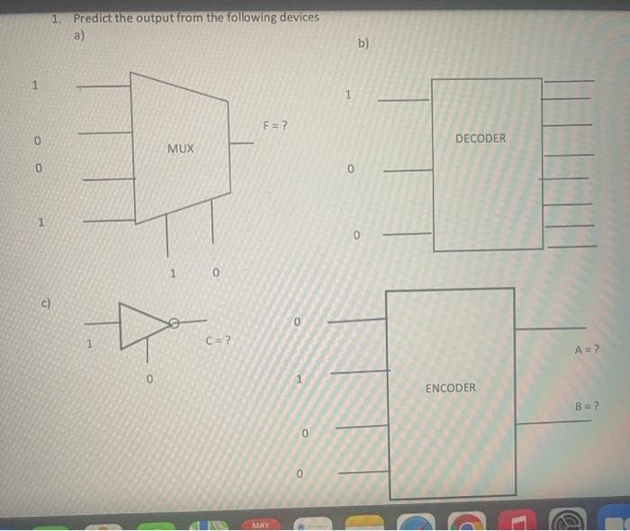 1. Predict the output from the following devices
a)
1
0
MUX
D
0
1
0
1
c)
0
C = ?
LUSS
F = ?
MAY
0
0
b)
0
0
DECODER
ENCODER
D
A
A = ?
B=7