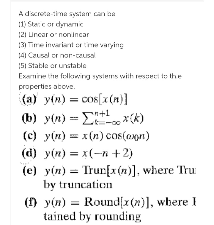 A discrete-time system can be
(1) Static or dynamic
(2) Linear or nonlinear
(3) Time invariant or time varying
(4) Causal or non-causal
(5) Stable or unstable
Examine the following systems with respect to th.e
properties above.
(а) у(п) — сos[x (п)]
(b) y(n) = E *(k)
(c) y(n) = x (n) cos(@on)
(d) у(n) — х(-п +2)
(e) y(n) = Trun[x(n)], where Tru
by truncation
k=-00
= x (n) cos(won)
I
(f) y(n) = Round[x(n)], where I
tained by rounding
