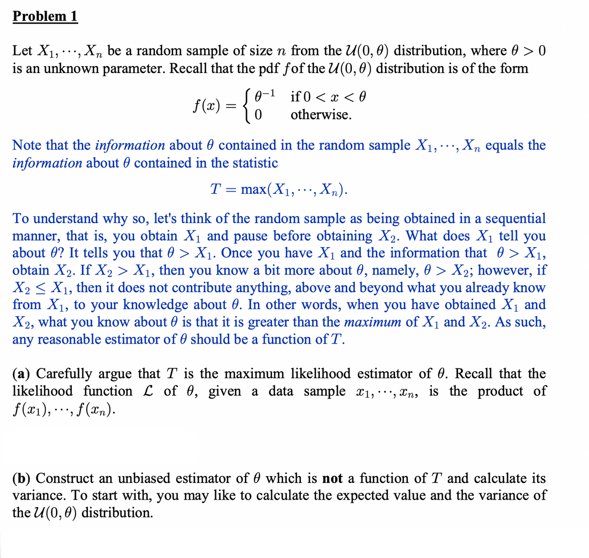 Problem 1
Let X₁,
Xn be a random sample of size n from the U(0, 0) distribution, where 0 > 0
is an unknown parameter. Recall that the pdf fof the U(0, 0) distribution is of the form
1
f(x) = { 0-¹
if 0 < x < 0
otherwise.
Note that the information about contained in the random sample X₁,
information about contained in the statistic
T = max(X₁,
..., Xn equals the
•, Xn).
To understand why so, let's think of the random sample as being obtained in a sequential
manner, that is, you obtain X₁ and pause before obtaining X₂. What does X₁ tell you
about ? It tells you that > X₁. Once you have X₁ and the information that > X₁,
obtain X₂. If X2 > X₁, then you know a bit more about 0, namely, 0 > X₂; however, if
X2X₁, then it does not contribute anything, above and beyond what you already know
from X₁, to your knowledge about 0. In other words, when you have obtained X₁ and
X2, what you know about is that it is greater than the maximum of X₁ and X2. As such,
any reasonable estimator of should be a function of T.
(a) Carefully argue that T is the maximum likelihood estimator of 0. Recall that the
likelihood function of 0, given a data sample x₁,, n, is the product of
f(x₁), ..., f (x₂).
(b) Construct an unbiased estimator of which is not a function of T and calculate its
variance. To start with, you may like to calculate the expected value and the variance of
the U(0,0) distribution.