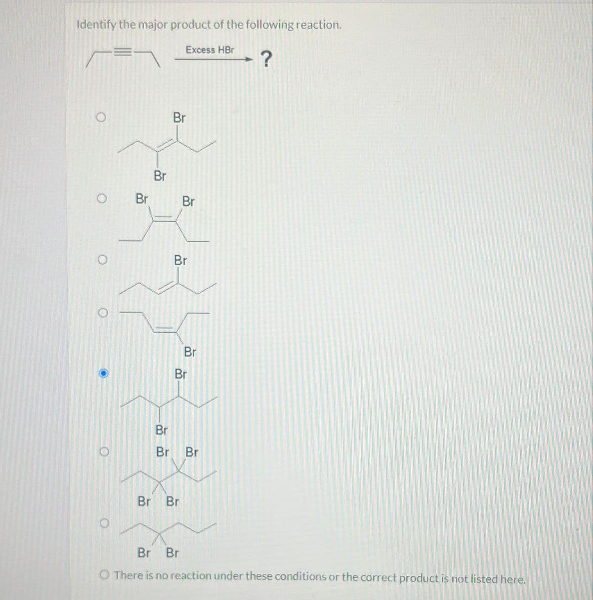 Identify the major product of the following reaction.
Excess HBr
?
Br
Br
Br
Br
O
O
O
Br
о
O
Br
Br
Br
Br Br
BB
Br
Br
Br Br
O There is no reaction under these conditions or the correct product is not listed here.