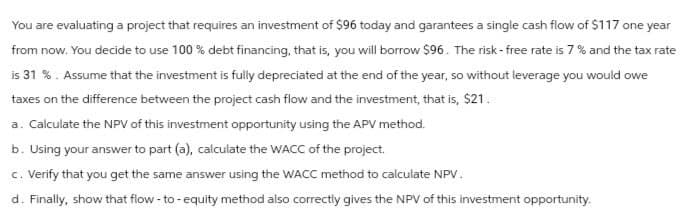 You are evaluating a project that requires an investment of $96 today and garantees a single cash flow of $117 one year
from now. You decide to use 100% debt financing, that is, you will borrow $96. The risk-free rate is 7% and the tax rate
is 31 %. Assume that the investment is fully depreciated at the end of the year, so without leverage you would owe
taxes on the difference between the project cash flow and the investment, that is, $21.
a. Calculate the NPV of this investment opportunity using the APV method.
b. Using your answer to part (a), calculate the WACC of the project.
c. Verify that you get the same answer using the WACC method to calculate NPV.
d. Finally, show that flow-to-equity method also correctly gives the NPV of this investment opportunity.