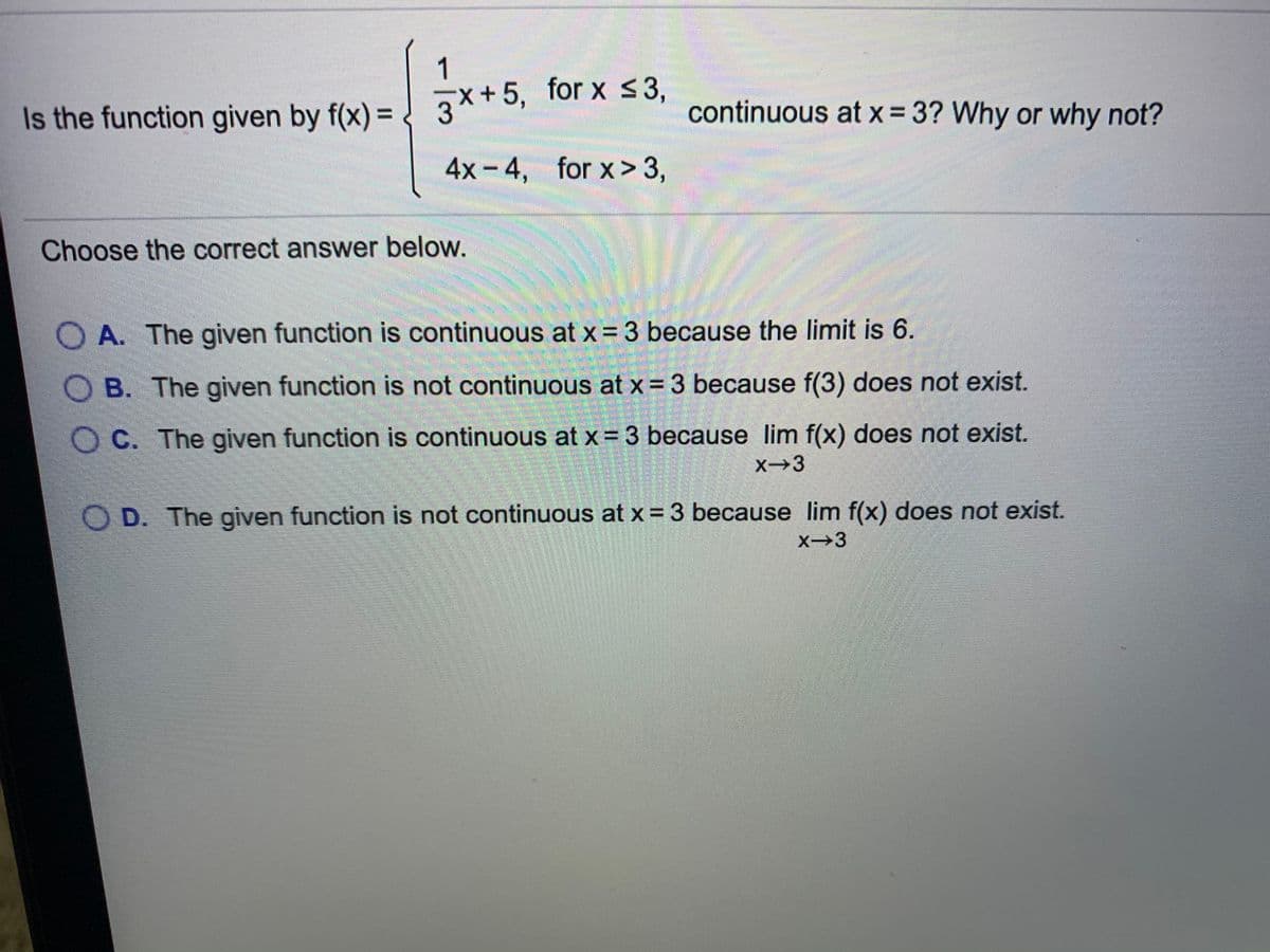 1
continuous at x= 3? Why or why not?
%3D
%3D
Is the function given by f(x) = ) 3x+5, for x 3,
4x-4, for x> 3,
Choose the correct answer below.
O A. The given function is continuous at x = 3 because the limit is 6.
O B. The given function is not continuous at x= 3 because f(3) does not exist.
OC. The given function is continuous at x = 3 because lim f(x) does not exist.
X→3
O D. The given function is not continuous at x = 3 because lim f(x) does not exist.
X→3
