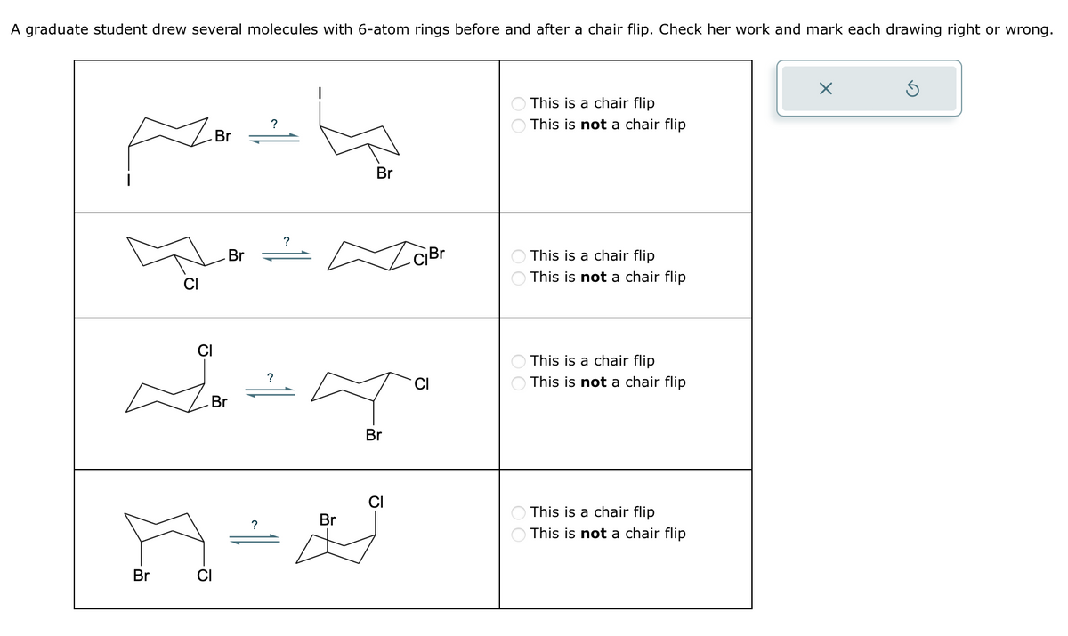 A graduate student drew several molecules with 6-atom rings before and after a chair flip. Check her work and mark each drawing right or wrong.
CI
Br
?
Br
?
Br
Br
CI
Br
?
Br
This is a chair flip
This is not a chair flip
This is a chair flip
This is not a chair flip
This is a chair flip
This is not a chair flip
CI
This is a chair flip
Br
?
19-4
A
Br
This is not a chair flip
☑