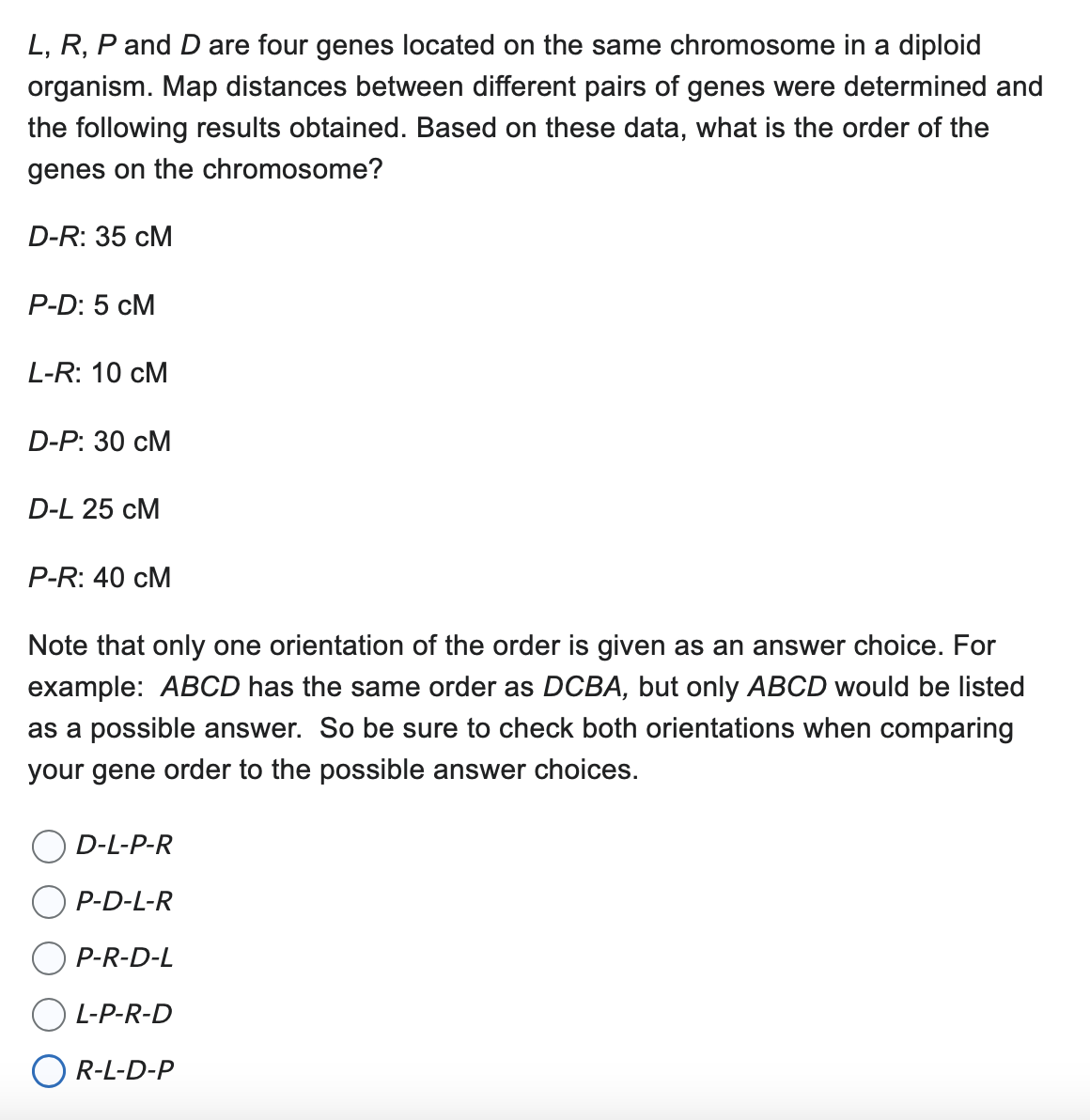 L, R, P and D are four genes located on the same chromosome in a diploid
organism. Map distances between different pairs of genes were determined and
the following results obtained. Based on these data, what is the order of the
genes on the chromosome?
D-R: 35 CM
P-D: 5 CM
L-R: 10 CM
D-P: 30 CM
D-L 25 CM
P-R: 40 CM
Note that only one orientation of the order is given as an answer choice. For
example: ABCD has the same order as DCBA, but only ABCD would be listed
as a possible answer. So be sure to check both orientations when comparing
your gene order to the possible answer choices.
D-L-P-R
P-D-L-R
P-R-D-L
L-P-R-D
R-L-D-P