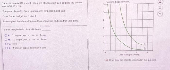 Popcom (bags per week)
Sara's income is $12 a week The price of popcom is $3 a bag and the price of
cola is $1.50 a can
The graph illustrates Sara's preferences for popcorn and cola
Draw Sara's budget line. Label it
Draw a point that shows the quantities of popcorn and cola that Sara buys
Sara's marginal rate of substitution is
O A. 3 bags of popcorn por can of cola
2-
O B. 1/2 bag of popcorn per can of cola
1-
OC. zero
OD. 4 bags of popcorn per can of cola
Cola (cans per week)
>>> Draw only the objects specified in the question
