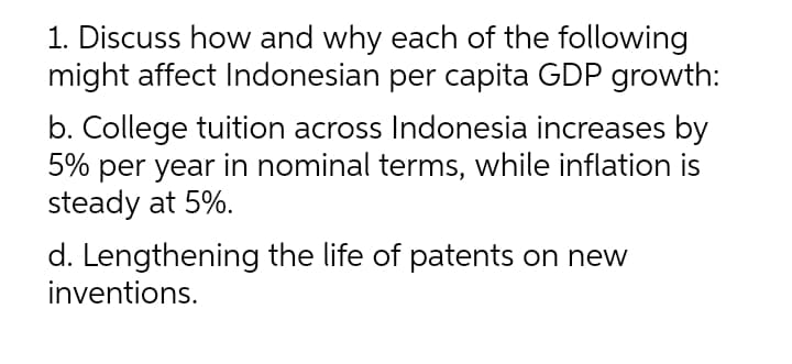 1. Discuss how and why each of the following
might affect Indonesian per capita GDP growth:
b. College tuition across Indonesia increases by
5% per year in nominal terms, while inflation is
steady at 5%.
d. Lengthening the life of patents on new
inventions.
