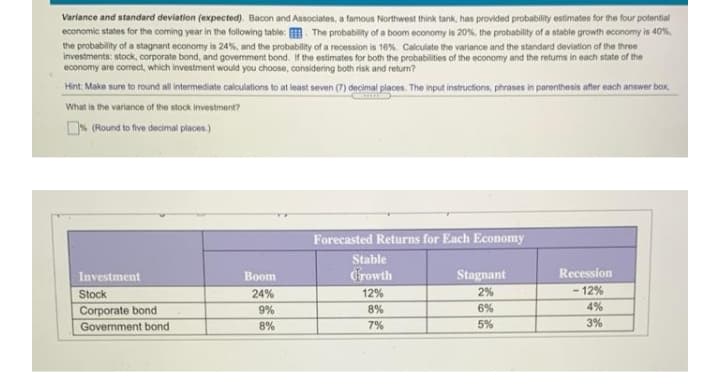 Variance and standard deviation (expected). Bacon and Associates, a famous Northwest think tank, has provided probability estimates for the four potential
economic states for the coming year in the following table: . The probability of a boom economy is 20%, the probability of a stable growth economy is 40%,
the probability of a stagnant economy is 24%, and the probability of a recession is 16%. Calculate the variance and the standard deviation of the three
investments: stock, corporate bond, and govermment bond. If the estimates for both the probabilities of the economy and the returms in each state of the
economy are correct, which investment would you choose, considering both risk and return?
Hint: Make sure to round all intermediate calculations to at least seven (7) decimal places. The input instructions, phrases in parenthesis after each answer box,
What is the variance of the stock investment?
ON (Round to five decimal places.)
Forecasted Returns for Each Economy
Stable
Investment
Вoom
Crowth
Stagnant
Recession
- 12%
4%
Stock
24%
12%
2%
Corporate bond
9%
8%
6%
Government bond
8%
7%
5%
3%
