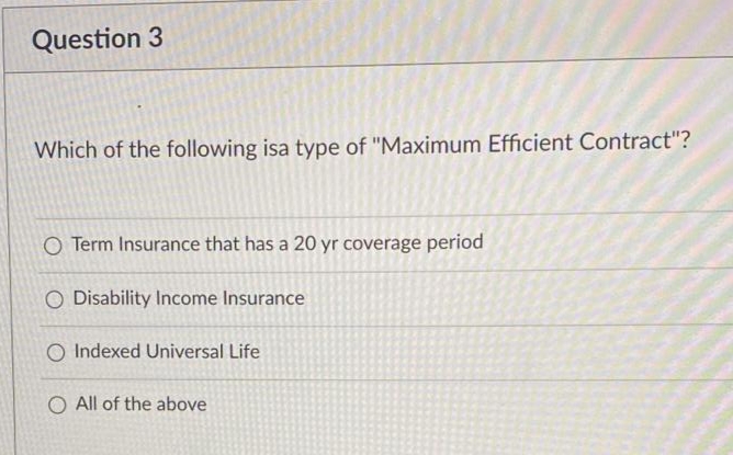 Question 3
Which of the following isa type of "Maximum Efficient Contract"?
O Term Insurance that has a 20 yr coverage period
O Disability Income Insurance
O Indexed Universal Life
O All of the above
