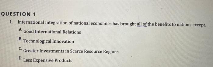 QUESTION 1
1. International integration of national economies has brought all of the benefits to nations except.
C...... ..
А.
Good International Relations
B. Technological Innovation
С.
Greater Investments in Scarce Resource Regions
D.
Less Expensive Products
