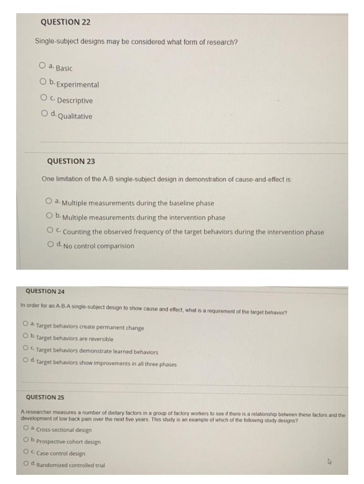 QUESTION 22
Single-subject designs may be considered what form of research?
O a. Basic
O b. Experimental
O C. Descriptive
O d. Qualitative
QUESTION 23
One limitation of the A-B single-subject design in demonstration of cause-and-effect is:
a. Multiple measurements during the baseline phase
O b. Multiple measurements during the intervention phase
OC. Counting the observed frequency of the target behaviors during the intervention phase
O d. No control comparision
QUESTION 24
In order for an A-B-A single-subject design to show cause and effect, what is a requirement of the target behavior?
O a. Target behaviors create permanent change
O b. Target behaviors are reversible
OC Target behaviors demonstrate learned behaviors
Od Target behaviors show improvements in all three phases
QUESTION 25
A researcher measures a number of dietary factors in a group of factory workers to see if there is a relationship between these factors and the
development of low back pain over the next five years. This study is an example of which of the following study designs?
Oa Cross-sectional design
b.Prospective cohort design
Oc Case-control design
O d. Randomized controlled trial
