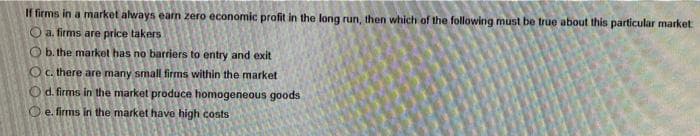 If firms in a market always eam zero economic profit in the long run, then which of the following must be true about this particular market
O a. firms are price takers
O b. the market has no barriers to entry and exit
O c. there are many small firms within the market
O d. firms in the market produce homogeneous goods
O e. firms in the market have high costs
