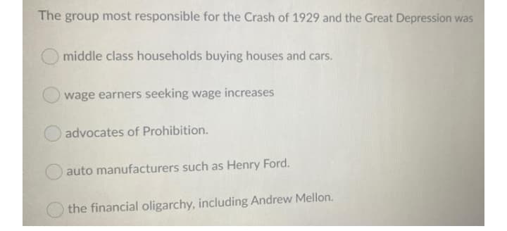 The group most responsible for the Crash of 1929 and the Great Depression was
middle class households buying houses and cars.
wage earners seeking wage increases
advocates of Prohibition.
auto manufacturers such as Henry Ford.
the financial oligarchy, including Andrew Mellon.
