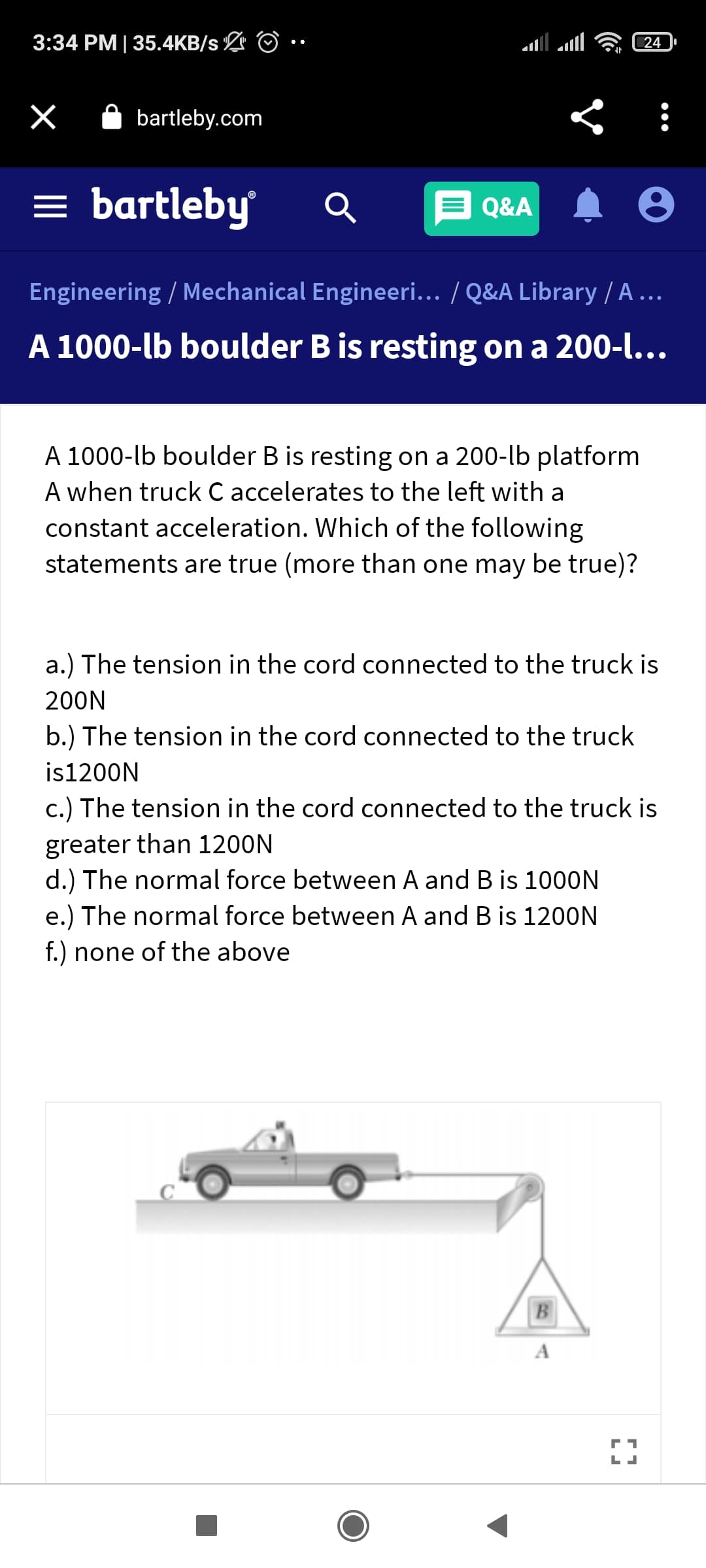 3:34 PM| 35.4KB/s L O •
24
A bartleby.com
= bartleby
Q&A
Engineering / Mechanical Engineeri... / Q&A Library / A ...
A 1000-lb boulder B is resting on a 200-l...
A 1000-lb boulder B is resting on a 200-lb platform
A when truck C accelerates to the left with a
constant acceleration. Which of the following
statements are true (more than one may be true)?
a.) The tension in the cord connected to the truck is
200N
b.) The tension in the cord connected to the truck
is1200N
c.) The tension in the cord connected to the truck is
greater than 1200N
d.) The normal force between A and B is 1000N
e.) The normal force between A and B is 1200N
f.) none of the above
B
A
