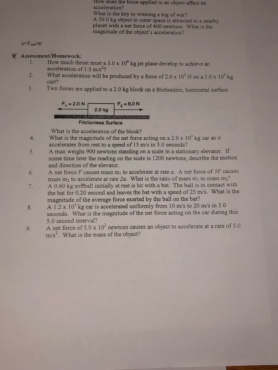 How does the force applied to an object affect its
acceleration?
What is the key to winning a tug of war?
A 50.0 kg object in outer space is attracted to a nearby
planet with a net force of 400 newtons. What is the
magnitude of the object's acceleration?
a=Fnet/m
* Assessment/Homework:
How much thrust must a 3.0 x 10* kg jet plane develop to achieve an
acceleration of 1.5 m/s2?
What acceleration will be produced by a force of 2.0 x 10' N on a 1.0 x 10' kg
cart?
1.
2.
3.
Two forces are applied to a 2.0 kg block on a frictionless, horizontal surface.
F, = 2.0 N
F, = 8.0 N
2.0 kg
Frictionless Surface
What is the acceleration of the block?
What is the magnitude of the net force acting on a 2.0 x 10 kg car as it
accelerates from rest to a speed of 15 m/s in 5.0 seconds?
A man weighs 900 newtons standing on a scale in a stationary elevator. If
some time later the reading on the scale is 1200 newtons, describe the motion
and direction of the elevator.
4.
5.
A net force F causes mass mj to accelerate at rate a. A net force of 3F causes
mass m2 to accelerate at rate 2a. What is the ratio of mass m, to mass m2?
A 0.60 kg softball initially at rest is hit with a bat. The ball is in contact with
the bat for 0.20 second and leaves the bat with a speed of 25 m/s. What is the
magnitude of the average force exerted by the ball on the bat?
A 1.2 x 10° kg car is accelerated uniformly from 10 m/s to 20 m/s in 5.0
seconds. What is the magnitude of the net force acting on the car during this
5.0 second interval?
A net force of 5.0 x 10´ newtons causes an object to accelerate at a rate of 5.0
m/s. What is the mass of the object?
6.
7.
8.
9.
