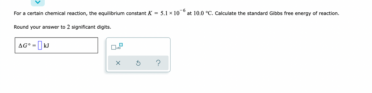 -6
For a certain chemical reaction, the equilibrium constant K = 5.1 × 10 ° at 10.0 °C. Calculate the standard Gibbs free energy of reaction.
%3D
Round your answer to 2 significant digits.
AG°
| kJ
x10
?
