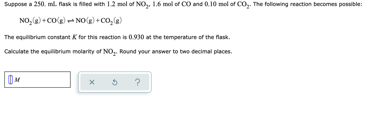 Suppose a 250. mL flask is filled with 1.2 mol of NO,, 1.6 mol of CO and 0.10 mol of CO,. The following reaction becomes possible:
NO, (g) +CO(g) - NO(g)+CO,(g)
2.
The equilibrium constant K for this reaction is 0.930 at the temperature of the flask.
Calculate the equilibrium molarity of NO. Round your answer to two decimal places.
M
?
