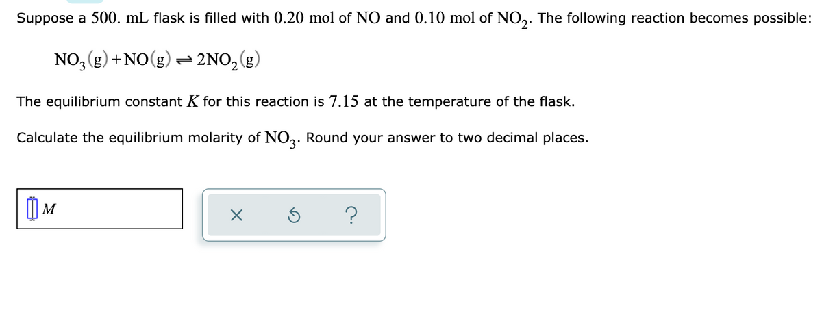 Suppose a 500. mL flask is filled with 0.20 mol of NO and 0.10 mol of NO,. The following reaction becomes possible:
NO, (g) +NO(g) - 2NO,(g)
The equilibrium constant K for this reaction is 7.15 at the temperature of the flask.
Calculate the equilibrium molarity of NO3. Round your answer to two decimal places.
| M
