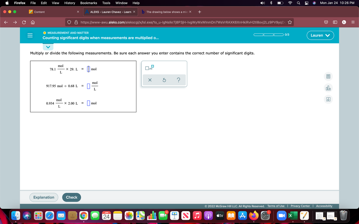 Firefox
File
Edit
View
History
Bookmarks
Tools
Window
Help
Mon Jan 24 10:26 PM
Content
ALEKS - Lauren Chavez - Learn X
b The drawing below shows a mixt X
+
https://www-awu.aleks.com/alekscgi/x/lsl.exe/1o_u-IgNslkr7j8P3jH-lvgWyWxWInmDn7WsVrRAXK6XnHkiRvH2t|8ovj2Lz9PV9yqDc
MEASUREMENT AND MATTER
0/3
Lauren V
Counting significant digits when measurements are multiplied o...
Multiply or divide the following measurements. Be sure each answer you enter contains the correct number of significant digits.
mol
78.1
х 29. L
mol
Ox10
mol
917.95 mol ÷ 0.68 L
alo
mol
Ar
0.934
L
X 2.00 L
mol
%3D
Explanation
Check
© 2022 McGraw Hill LLC. All Rights Reserved. Terms of Use | Privacy Center| Accessibility
JAN
12
CC
24
étv A
X
