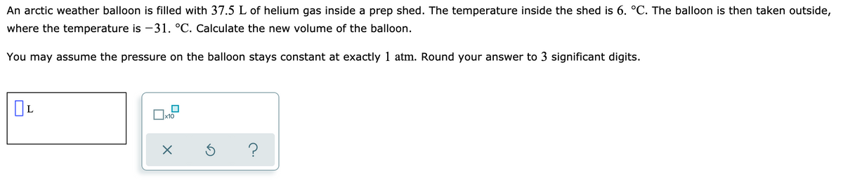 An arctic weather balloon is filled with 37.5 L of helium gas inside a prep shed. The temperature inside the shed is 6. °C. The balloon is then taken outside,
where the temperature is -31. °C. Calculate the new volume of the balloon.
You may assume the pressure on the balloon stays constant at exactly 1 atm. Round your answer to 3 significant digits.
L
x10
