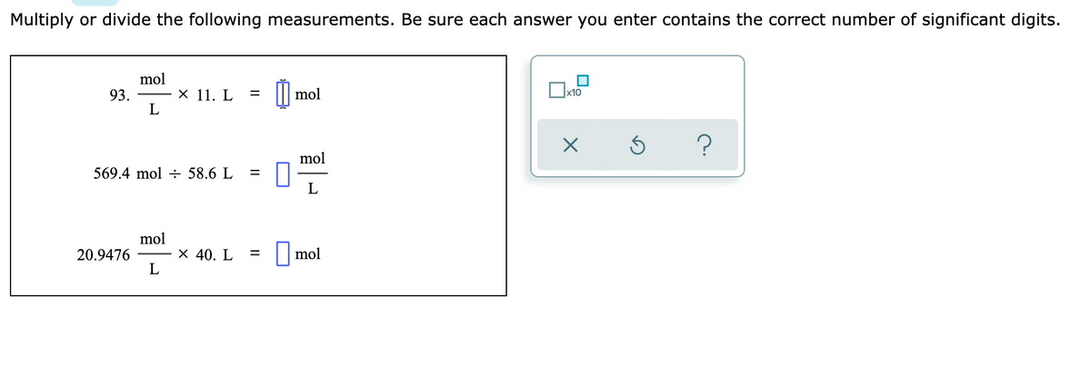 Multiply or divide the following measurements. Be sure each answer you enter contains the correct number of significant digits.
mol
93.
х 11. L
mol
х10
mol
569.4 mol ÷ 58.6 L
mol
20.9476
L
х 40. L
||mol
