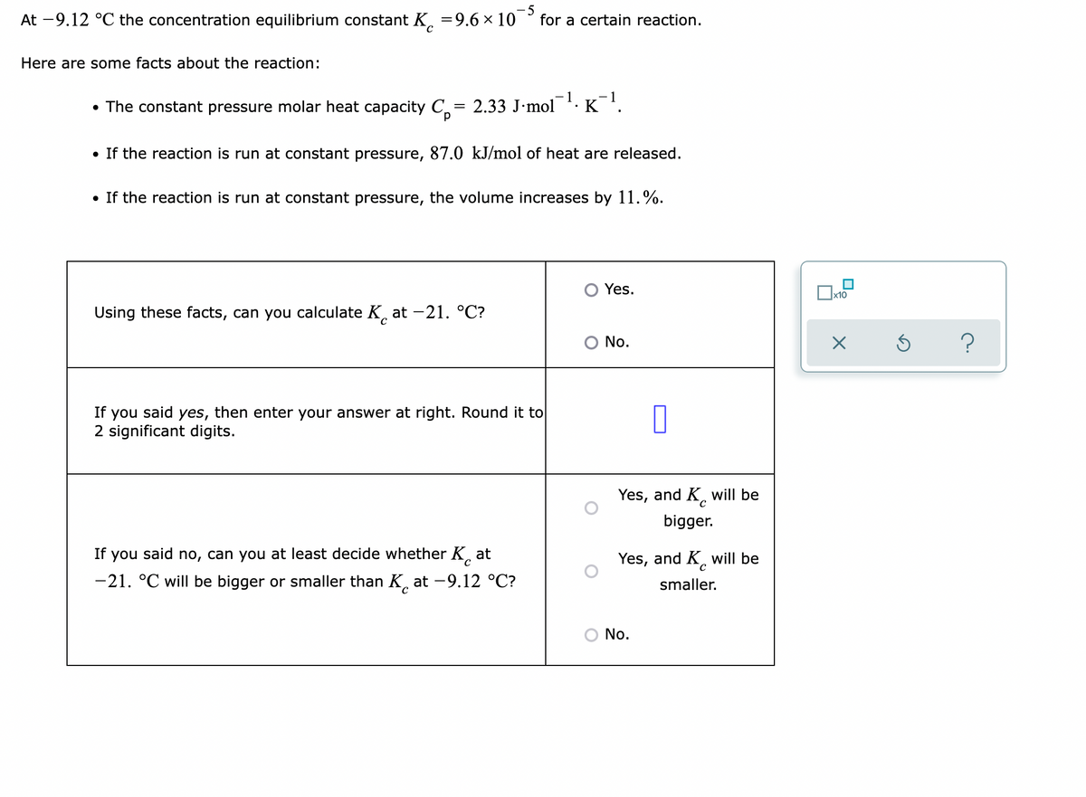 At -9.12 °C the concentration equilibrium constant K,
=9.6 × 10
- 5
for a certain reaction.
Here are some facts about the reaction:
- 1
• The constant pressure molar heat capacity C = 2.33 J•mol · K .
If the reaction is run at constant pressure, 87.0 kJ/mol of heat are released.
• If the reaction is run at constant pressure, the volume increases by 11.%.
O Yes.
Ox10
Using these facts, can you calculate K, at -21. °C?
No.
If you said yes, then enter your answer at right. Round it to
2 significant digits.
Yes, and K, will be
bigger.
If you said no, can you at least decide whether K
at
Yes, and K will be
-21. °C will be bigger or smaller than K. at -9.12 °C?
smaller.
No.
